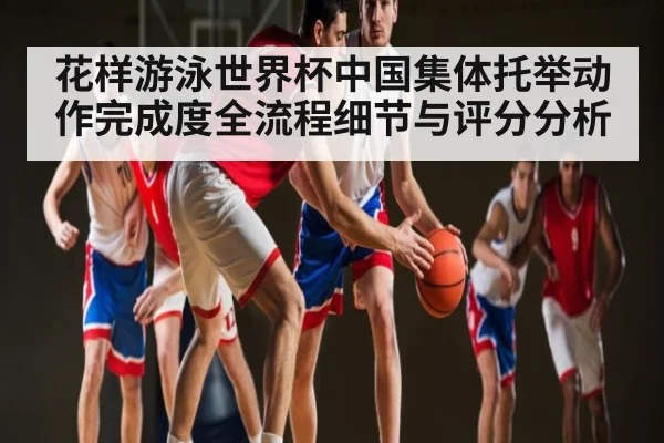花样游泳世界杯中国集体托举动作完成度全流程细节与评分分析