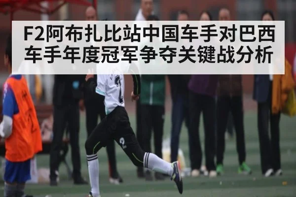 F2阿布扎比站中国车手对巴西车手年度冠军争夺关键战分析